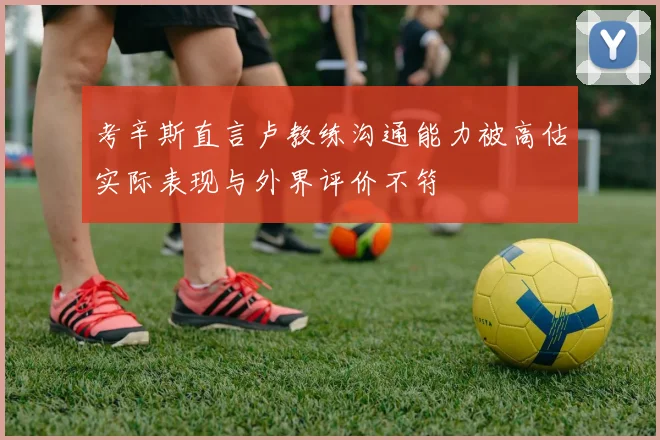 考辛斯直言卢教练沟通能力被高估实际表现与外界评价不符