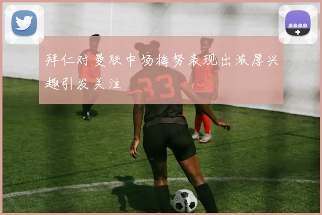 拜仁对曼联中场梅努表现出浓厚兴趣引发关注