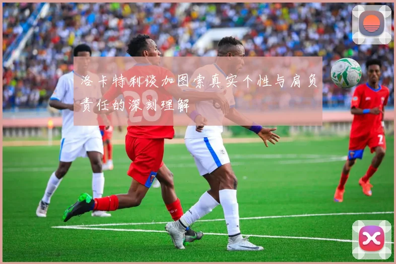 洛卡特利谈加图索真实个性与肩负责任的深刻理解