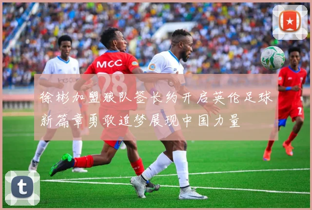 徐彬加盟狼队签长约开启英伦足球新篇章勇敢追梦展现中国力量