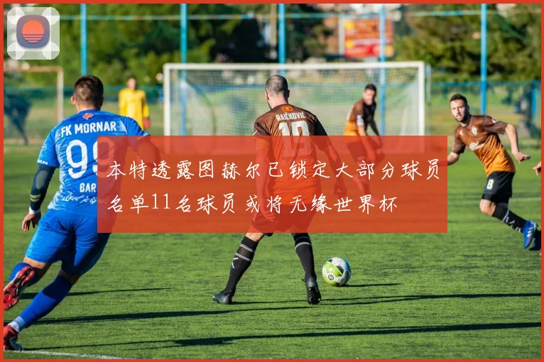 本特透露图赫尔已锁定大部分球员名单11名球员或将无缘世界杯