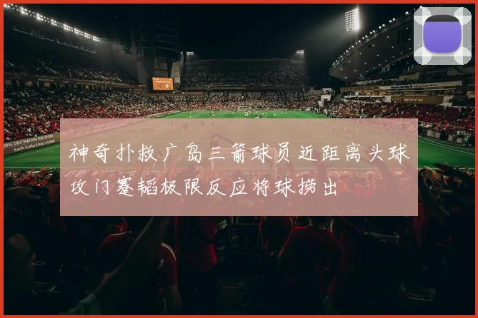 神奇扑救广岛三箭球员近距离头球攻门蹇韬极限反应将球捞出