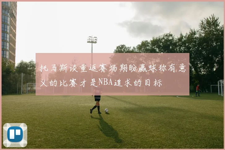 托马斯谈重返赛场期盼赢球称有意义的比赛才是NBA追求的目标