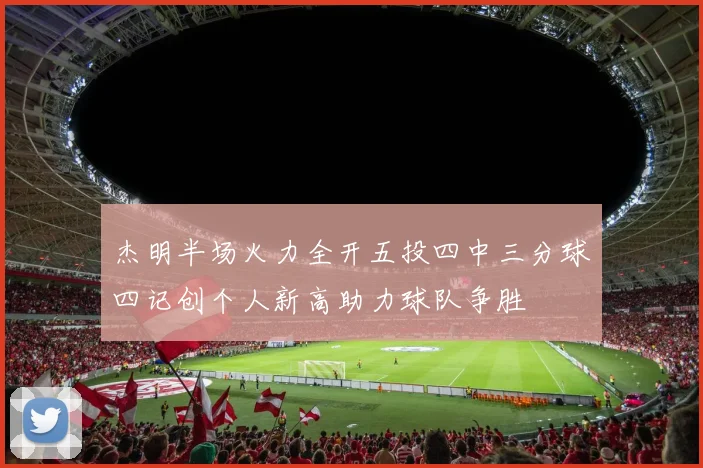 杰明半场火力全开五投四中三分球四记创个人新高助力球队争胜
