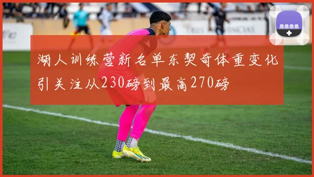 湖人训练营新名单东契奇体重变化引关注从230磅到最高270磅