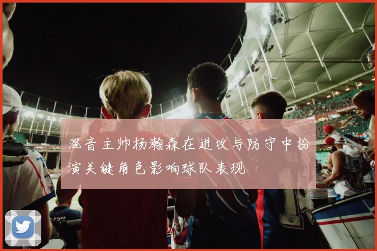 混音主帅杨瀚森在进攻与防守中扮演关键角色影响球队表现