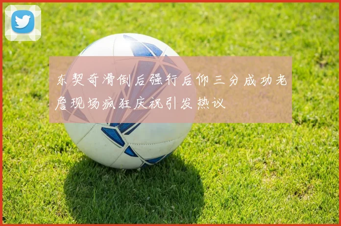 东契奇滑倒后强行后仰三分成功老詹现场疯狂庆祝引发热议