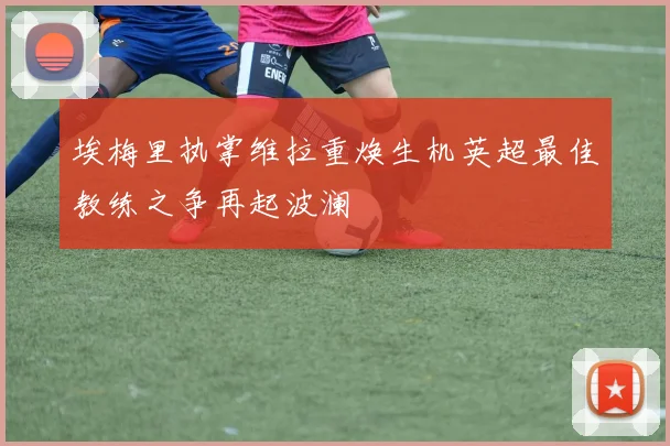 埃梅里执掌维拉重焕生机英超最佳教练之争再起波澜