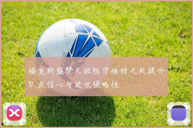 福克斯盛赞文班防守独特之处提升队友信心与进攻侵略性