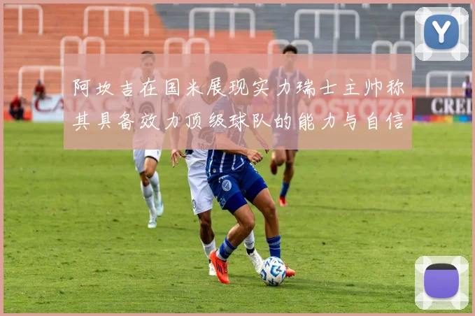 阿坎吉在国米展现实力瑞士主帅称其具备效力顶级球队的能力与自信