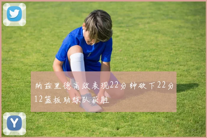 纳兹里德高效表现22分钟砍下22分12篮板助球队获胜