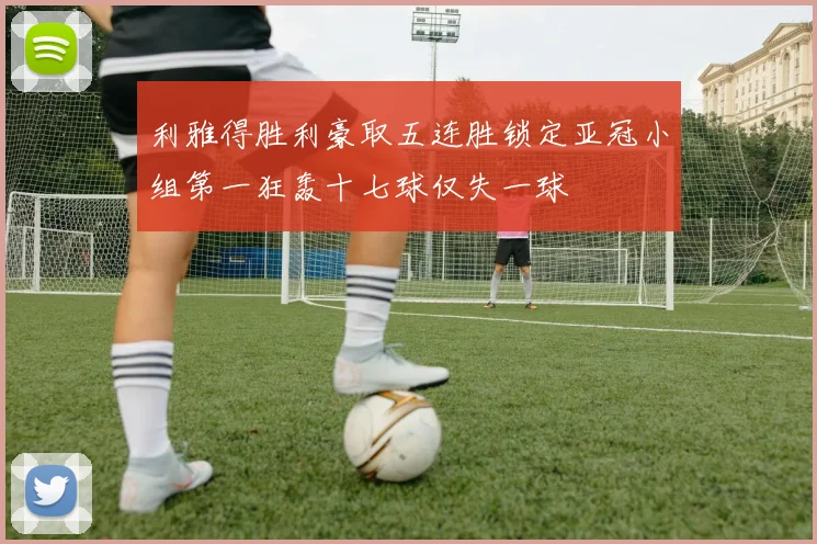 利雅得胜利豪取五连胜锁定亚冠小组第一狂轰十七球仅失一球