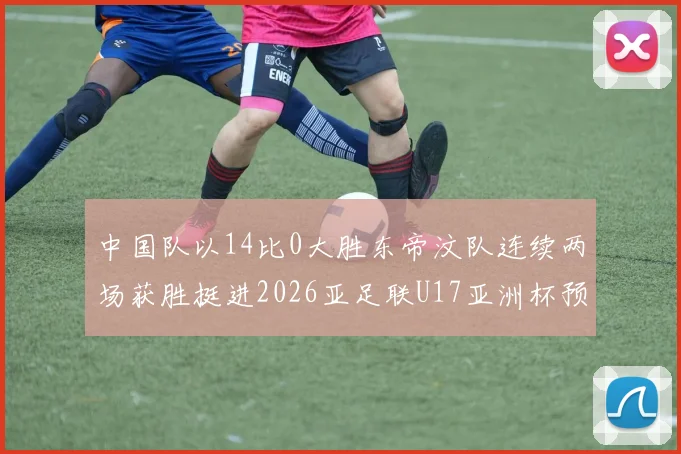 中国队以14比0大胜东帝汶队连续两场获胜挺进2026亚足联U17亚洲杯预选赛