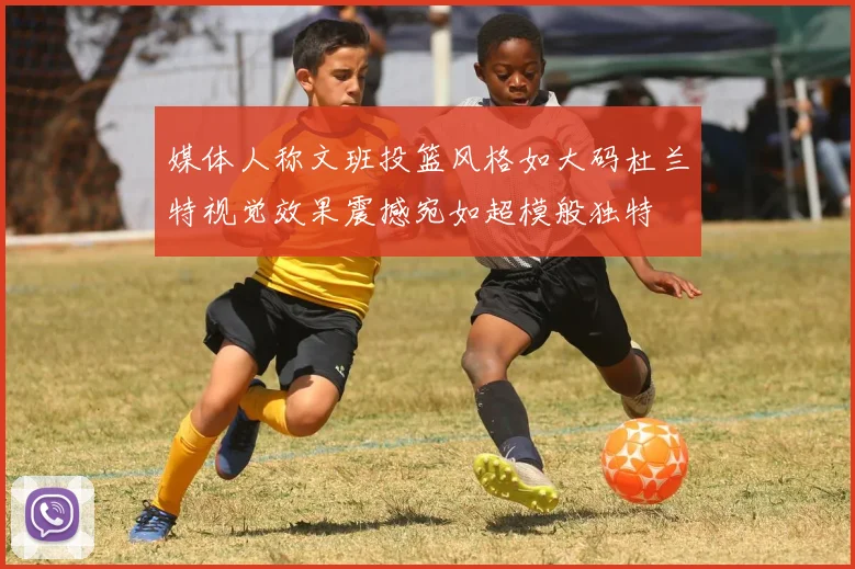 媒体人称文班投篮风格如大码杜兰特视觉效果震撼宛如超模般独特