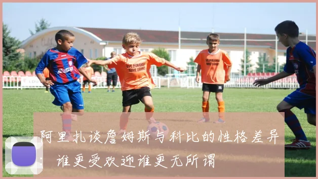 阿里扎谈詹姆斯与科比的性格差异：谁更受欢迎谁更无所谓