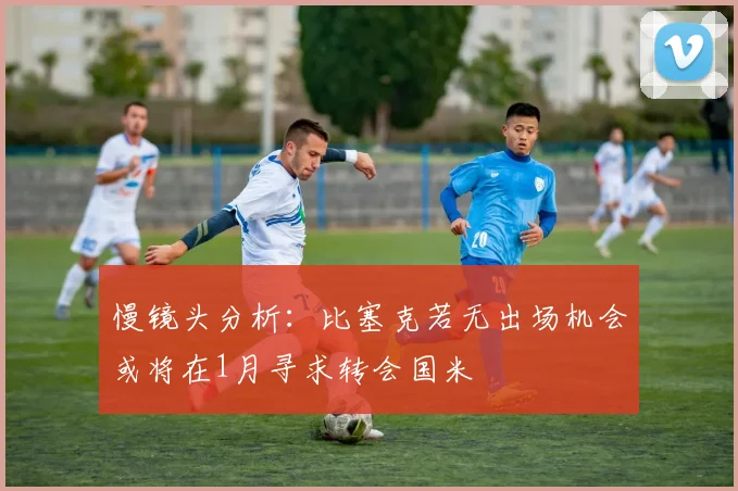 慢镜头分析：比塞克若无出场机会或将在1月寻求转会国米