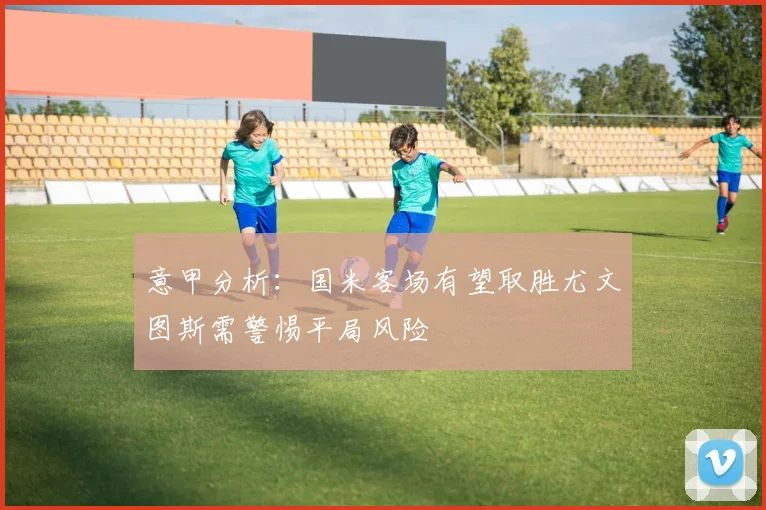 意甲分析：国米客场有望取胜尤文图斯需警惕平局风险
