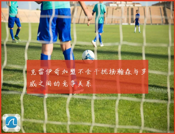 克雷伊奇加盟不会干扰杨瀚森与罗威之间的竞争关系