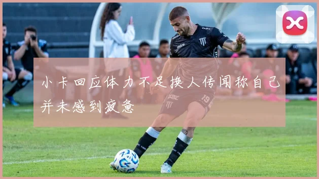 小卡回应体力不足换人传闻称自己并未感到疲惫