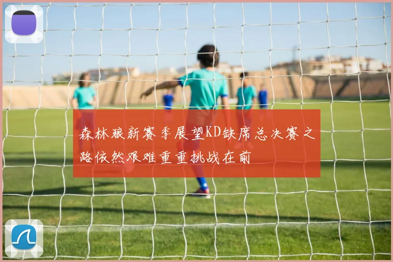 森林狼新赛季展望KD缺席总决赛之路依然艰难重重挑战在前