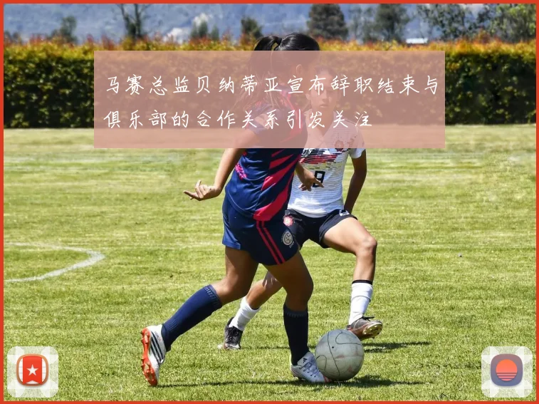 马赛总监贝纳蒂亚宣布辞职结束与俱乐部的合作关系引发关注