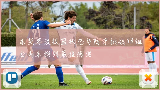 东契奇谈投篮状态与防守挑战AR组合尚未找到最佳感觉