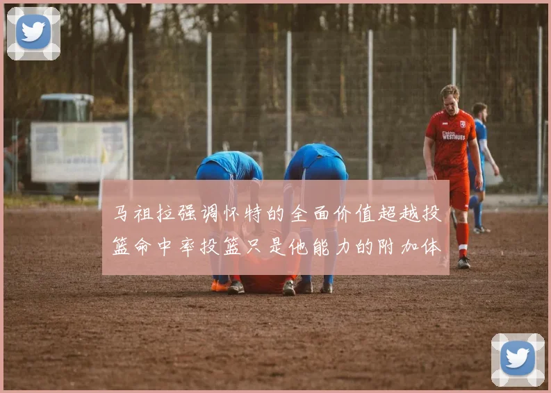 马祖拉强调怀特的全面价值超越投篮命中率投篮只是他能力的附加体现