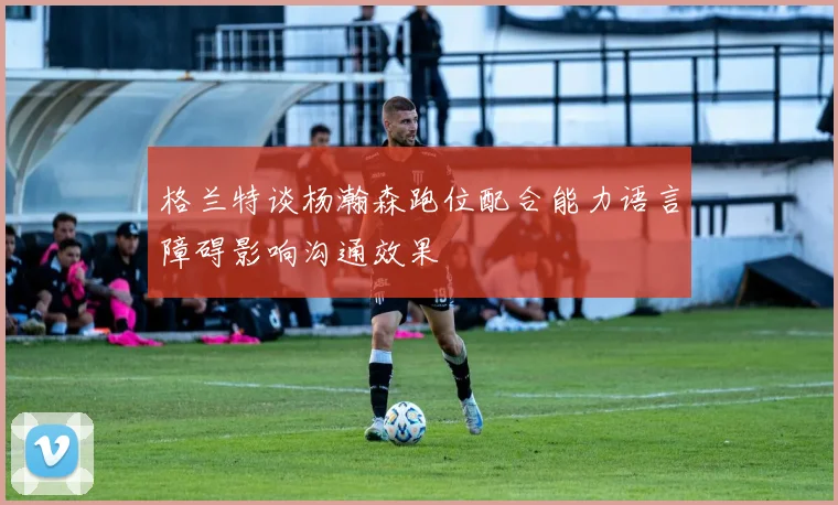 格兰特谈杨瀚森跑位配合能力语言障碍影响沟通效果
