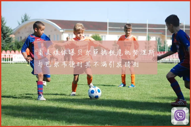 南美媒体曝贝尔萨执教危机努涅斯与巴尔韦德对其不满引发猜测